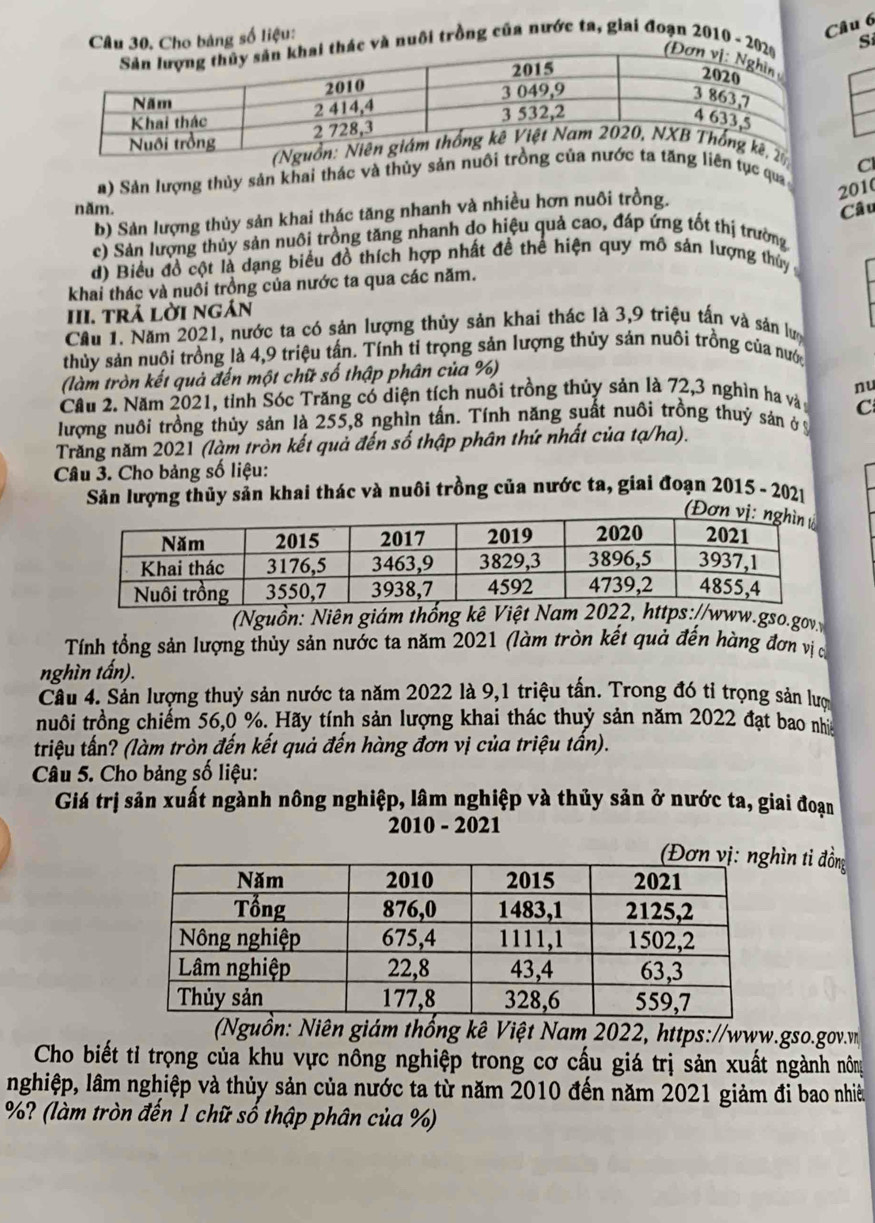 Cho bảng số liệu:
Câu 6
và nuôi trồng của nước ta, giai đoạn 2010 - 2Si
Cl
a) Sản lượng thủy sản khai thác và thủy sản nn tục qua
2010
năm. Câu
b) Sản lượng thủy sản khai thác tăng nhanh và nhiều hơn nuôi trồng.
c) Sản lượng thủy sản nuôi trồng tăng nhanh do hiệu quả cao, đáp ứng tốt thị trường
d) Biểu đồ cột là dạng biểu đồ thích hợp nhất đề thể hiện quy mô sản lượng thủy 
khai thác và nuổi trồng của nước ta qua các năm.
III. trả lời ngán
Cầu 1. Năm 2021, nước ta có sản lượng thủy sản khai thác là 3,9 triệu tấn và sản lượ
thủy sản nuội trồng là 4,9 triệu tấn. Tính tỉ trọng sản lượng thủy sản nuôi trồng của nướ
(làm tròn kết quả đến một chữ số thập phân của %)
Cầu 2. Năm 2021, tỉnh Sóc Trăng có diện tích nuôi trồng thủy sản là 72,3 nghìn ha và nu
C
lượng nuôi trồng thủy sản là 255,8 nghìn tấn. Tính năng suất nuôi trồng thuý sản ở ý
Trăng năm 2021 (làm tròn kết quả đến số thập phân thứ nhất của tạ/ha).
Câu 3. Cho bảng số liệu:
Sản lượng thủy sản khai thác và nuôi trồng của nước ta, giai đoạn 2015 - 2021
(Đơn 
Nguồn: Niên giám thống kê Việt Nam 2022, https://www.gso.gov
Tính tổng sản lượng thủy sản nước ta năm 2021 (làm tròn kết quả đến hàng đơn vịc
nghìn tấn).
Cầu 4. Sản lượng thuỷ sản nước ta năm 2022 là 9,1 triệu tấn. Trong đó tỉ trọng sản lượ
truôi trồng chiếm 56,0 %. Hãy tính sản lượng khai thác thuỷ sản năm 2022 đạt bao nhia
triệu tấn? (làm tròn đến kết quả đến hàng đơn vị của triệu tấn).
Câu 5. Cho bảng số liệu:
Giá trị sản xuất ngành nông nghiệp, lâm nghiệp và thủy sản ở nước ta, giai đoạn
2010 - 2021
ìn ti đồng
(Nguồn: Niên giám thống kê Việt Nam 2022, https://www.gso.gov.v
Cho biết tỉ trọng của khu vực nông nghiệp trong cơ cấu giá trị sản xuất ngành nông
nghiệp, lâm nghiệp và thủy sản của nước ta từ năm 2010 đến năm 2021 giảm đi bao nhiề
%? (làm tròn đến 1 chữ số thập phân của %)