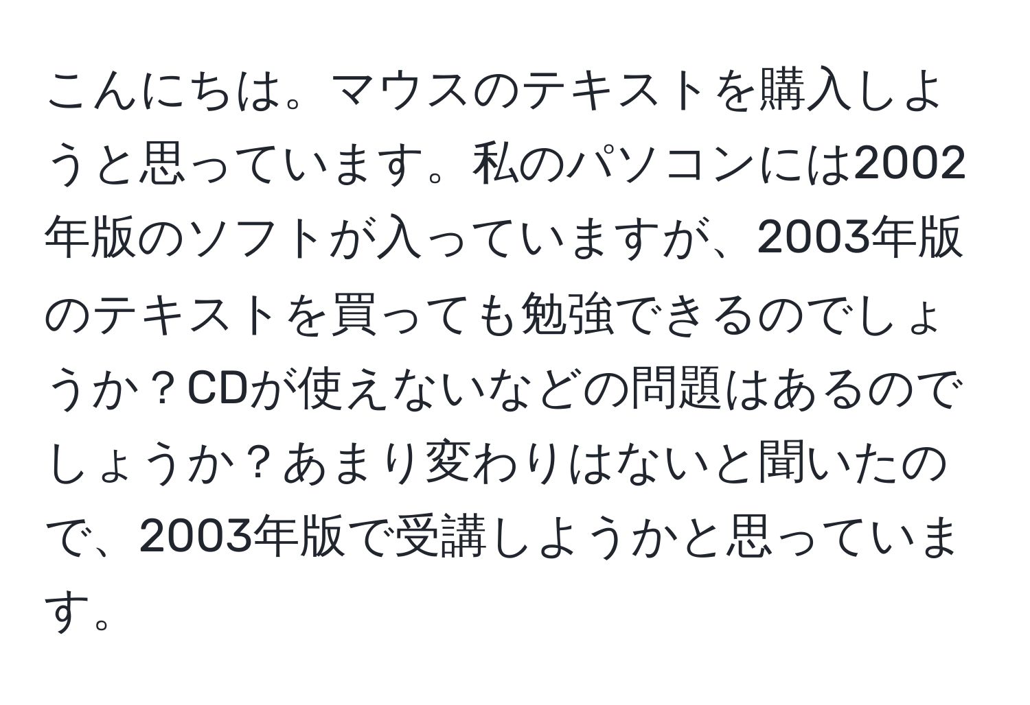 こんにちは。マウスのテキストを購入しようと思っています。私のパソコンには2002年版のソフトが入っていますが、2003年版のテキストを買っても勉強できるのでしょうか？CDが使えないなどの問題はあるのでしょうか？あまり変わりはないと聞いたので、2003年版で受講しようかと思っています。