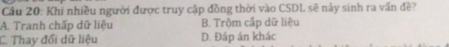 Cầu 20: Khi nhiều người được truy cập đồng thời vào CSDL sẽ nảy sinh ra vấn đề?
A. Tranh chấp dữ liệu B. Trộm cấp dữ liệu
C. Thay đổi dữ liệu D. Đáp án khác