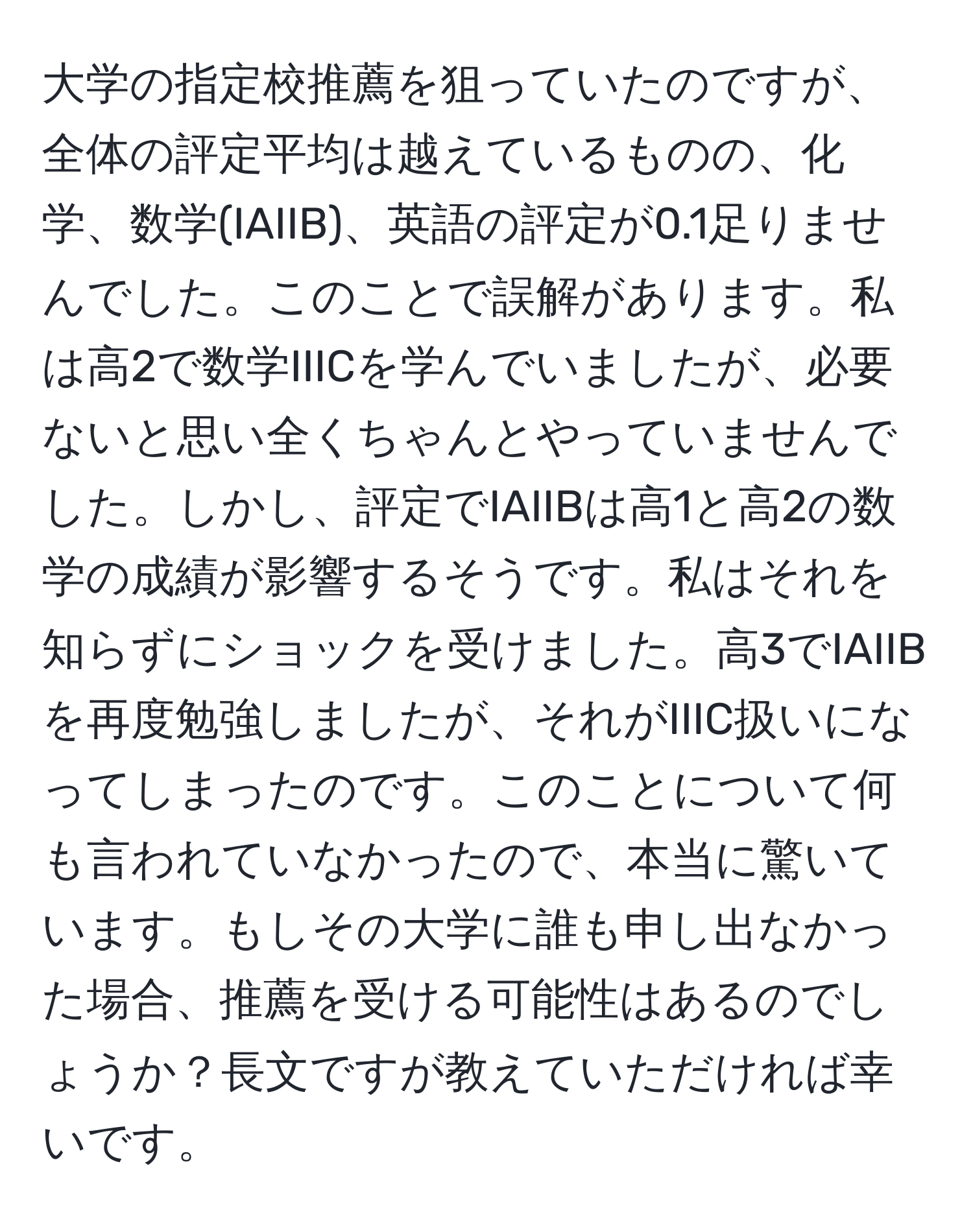 大学の指定校推薦を狙っていたのですが、全体の評定平均は越えているものの、化学、数学(IAIIB)、英語の評定が0.1足りませんでした。このことで誤解があります。私は高2で数学IIICを学んでいましたが、必要ないと思い全くちゃんとやっていませんでした。しかし、評定でIAIIBは高1と高2の数学の成績が影響するそうです。私はそれを知らずにショックを受けました。高3でIAIIBを再度勉強しましたが、それがIIIC扱いになってしまったのです。このことについて何も言われていなかったので、本当に驚いています。もしその大学に誰も申し出なかった場合、推薦を受ける可能性はあるのでしょうか？長文ですが教えていただければ幸いです。