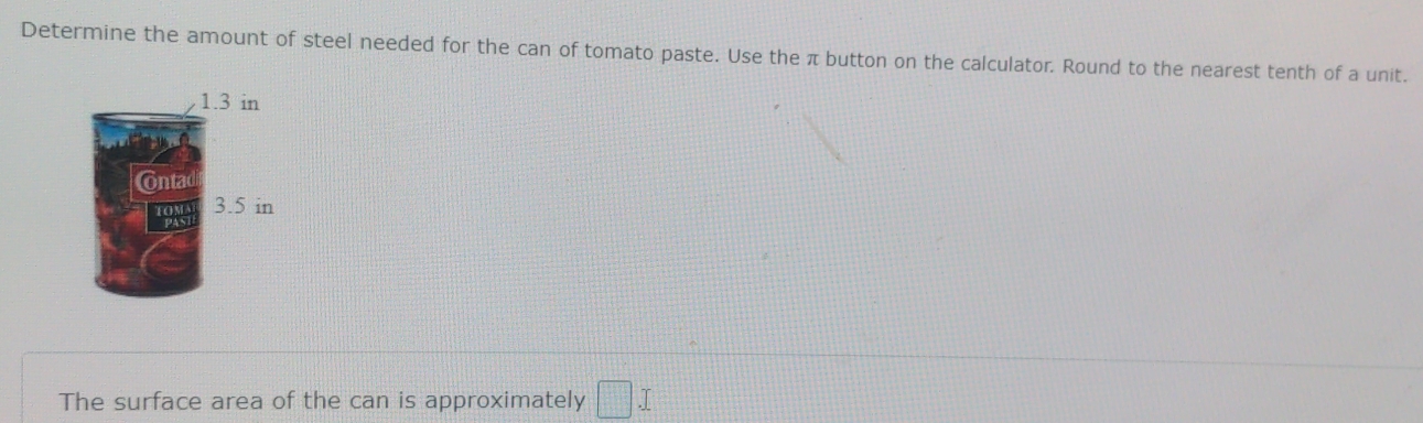 Determine the amount of steel needed for the can of tomato paste. Use the π button on the calculator. Round to the nearest tenth of a unit.
1.3 in
Ontac
3.5 in
The surface area of the can is approximately □.