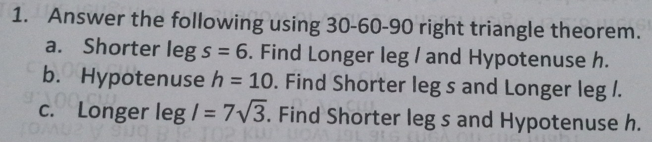 Answer the following using 30 - 60 - 90 right triangle theorem. 
a. Shorter leg s=6. Find Longer leg / and Hypotenuse h. 
b. Hypotenuse h=10. Find Shorter leg s and Longer leg /. 
c. Longer legl=7sqrt(3). Find Shorter leg s and Hypotenuse h.