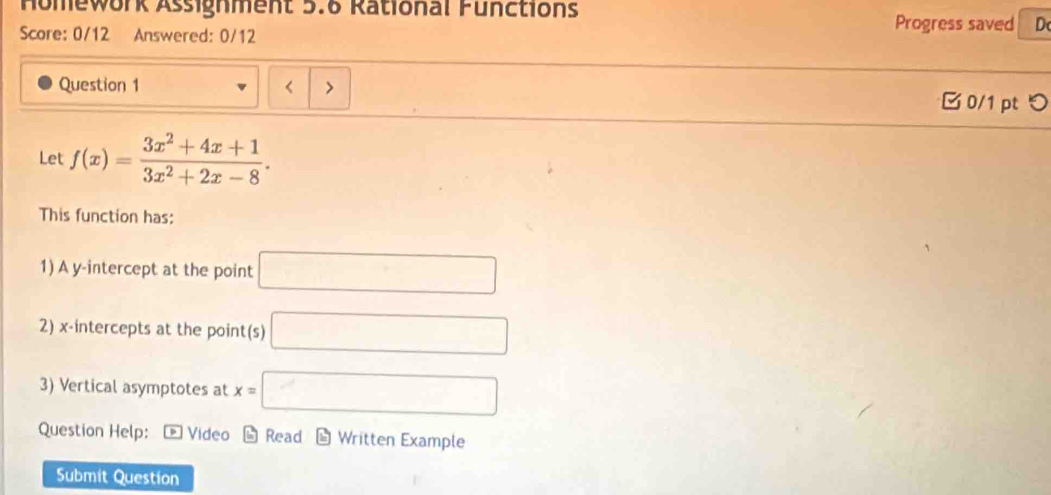 Homework Assignment 5.6 Rational Functions 
Score: 0/12 Answered: 0/12 
Progress saved D 
Question 1 □ 0/1pt つ 
Let f(x)= (3x^2+4x+1)/3x^2+2x-8 . 
This function has: 
1) A y-intercept at the point □
2) x-intercepts at the point(s) □ 
3) Vertical asymptotes at x=□
Question Help: * Video * Read - Written Example 
Submit Question