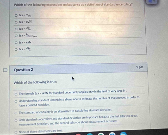 Which of the following expressions makes sense as a definition of standard uncertainty?
△ x=9sqrt(N)
△ x=sigma sqrt(N)
△ x=^sqrt(N)/o
△ x=^^overline x/_sqrt(overline x)/_span
△ x=overline xsqrt(N)
△ x= sqrt(N)L/x 
Question 2 1 pts
Which of the following is true:
The formula △ x=aV N for standard uncertainty applies only in the limit of very large N.
Understanding standard uncertainty allows one to estimate the number of trials needed in order to
have a desired precision.
The standard uncertainty is an alternative to calculating standard deviation.
Both standard uncertainty and standard deviation are important because the first tells you about
measurement precision, and the second tells you about measurement accuracy.
None of these statements are true.