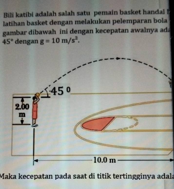 Bili katibi adalah salah satu pemain basket handal 
latihan basket dengan melakukan pelemparan bola
gambar dibawah ini dengan kecepatan awalnya ada
45° dengan g=10m/s^2.
Maka kecepatan pada saat di titik tertingginya adala