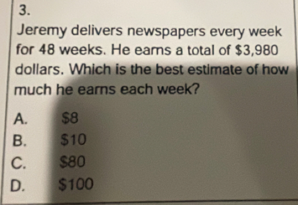 Jeremy delivers newspapers every week
for 48 weeks. He ears a total of $3,980
dollars. Which is the best estimate of how
much he earns each week?
A. $8
B. $10
C. $80
D. $100