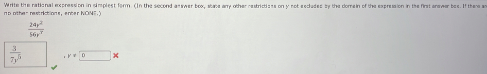 Write the rational expression in simplest form. (In the second answer box, state any other restrictions on y not excluded by the domain of the expression in the first answer box. If there ar 
no other restrictions, enter NONE.)
 24y^2/56y^7 
 3/7y^5  y!= 0 ×