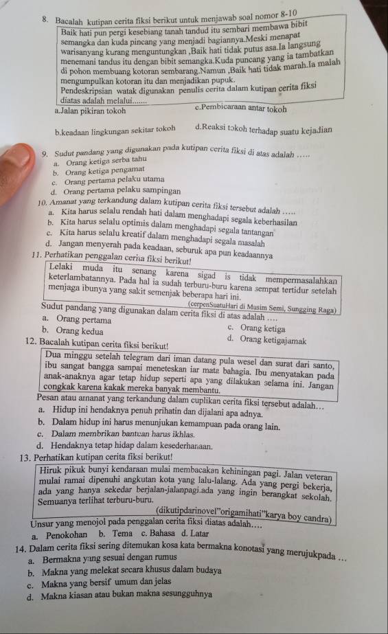 Bacalah kutipan cerita fiksi berikut untuk menjawab soal nomor 8-10
Baik hati pun pergi kesebiang tanah tandud itu sembari membawa bibit
semangka dan kuda pincang yang menjadi bagiannya.Meski menapat
warisanyang kurang menguntungkan ,Baik hati tidak putus asa.Ia langsung
menemani tandus itu dengan bibit semangka.Kuda puncang yang ia tambatkan
di pohon membuang kotoran sembarang Namun .Baik hati tidak marah.Ia malah
mengumpulkan kotoran itu dan menjadikan pupuk.
Pendeskripsian watak digunakan penulis cerita dalam kutipan cerita fiksi
diatas adalah melalui.......
a.Jalan pikiran tokoh e.Pembicaraan antar tokoh
b.keadaan lingkungan sekitar tokoh d.Reaksi tɔkoh terhadap suatu kejadian
9. Sudut pandang yang digunakan pada kutipan cerita fiksi di atas adalah
a. Orang ketiga serba tahu
b. Orang ketiga pengamat
c. Orang pertama pelaku utama
d. Orang pertama pelaku sampingan
10. Amanat yang terkandung dalam kutipan cerita fiksi tersebut adalah
a. Kita harus selalu rendah hati dalam menghadapi segala keberhasilan
b. Kita harus selalu optimis dalam menghadapi segala tantangan
c. Kita harus selalu kreatif dalam menghadapi segala masalah
d. Jangan menyerah pada keadaan, seburuk apa pun keadaannya
11. Perhatikan penggalan ceria fiksi berikut!
Lelaki muda itu senang karena sigad is tidak mempermasalahkan
keterlambatannya. Pada hal ia sudah terburu-buru karena sempat tertidur setelah
menjaga ibunya yang sakit semenjak beberapa hari ini.
(cerpenSuatuHari di Musim Semi, Sungging Raga)
Sudut pandang yang digunakan dalam cerita fiksi di atas adalah ....
a. Orang pertama c. Orang ketiga
b. Orang kedua d. Orang ketigajamak
12. Bacalah kutipan cerita fiksi berikut!
Dua minggu setelah telegram dari iman datang pula wesel dan surat dari santo,
ibu sangat bangga sampai meneteskan iar mata bahagia. Ibu menyatakan pada
anak-anaknya agar tetap hidup seperti apa yang dilakukan selama ini. Jangan
congkak karena kakak mereka banyak membantu.
Pesan atau amanat yang terkandung dalam cuplikan cerita fiksi tersebut adalah...
a. Hidup ini hendaknya penuh prihatin dan dijalani apa adnya.
b. Dalam hidup ini harus menunjukan kemampuan pada orang lain.
c. Dalam membrikan bantuan harus ikhlas.
d. Hendaknya tetap hidap dalam kesederhanaan.
13. Perhatikan kutipan cerita fiksi berikut!
Hiruk pikuk bunyi kendaraan mulai membacakan kehiningan pagi. Jalan veteran
mulai ramai dipenuhi angkutan kota yang lalu-lalang. Ada yang pergi bekerja,
ada yang hanya sekedar berjalan-jalanpagi.ada yang ingin berangkat sekolah
Semuanya terlihat terburu-buru.
(dikutipdarinovel”origamihati''karya boy candra)
Unsur yang menojol pada penggalan cerita fiksi diatas adalah....
a. Penokohan b. Tema c. Bahasa d. Latar
14. Dalam cerita fiksi sering ditemukan kosa kata bermakna konotasi yang merujukpada …
a. Bermakna yang sesuai dengan rumus
b. Makna yang melekat secara khusus dalam budaya
c. Makna yang bersif umum dan jelas
d. Makna kiasan atau bukan makna sesungguhnya