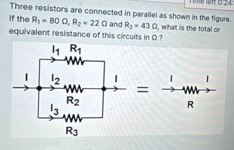 Time lêft 0:24:
Three resistors are connected in parallel as shown in the figure.
If the R_1=80Omega ,R_2=22Omega and R_3=43Omega , what is the total or
equivalent resistance of this circuits in Ω ?
|
=
R