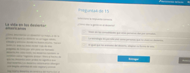 Hecransiantas del lociór 
Pregunta4 de 15 
Seleccione la respuesta correcta. 
La vida en los desierto: ¿Cómo vive la gente en el desierto? 
americanos Viven sin las comodidades que otras personas dan por sentadas. 
cèmo Jearnterías un itesertor La mayo la de la 
gunts dons mie in desterto ia un hagar camo. La tecnología les permite vivir como personas que no viven en desiertos. 
comado y anmise dende no llueve musho. Tenen Al igual que los animales del desierto, adapian su forma de vida. 
Jaeón Un anza no debe recibe más de dies 
pladas do mava por año para ser lamada 
asuerta per esta razón, loe dovertas también se 
corsacen 199va) 'vegona árudas'' ''Pero el hecho de Entregar Rein 
uan hus pescertian sean grihan run sigrfica spae 
apr esertesLos deceros amervanos albergan 
sos aupha caredad de vala vegetal y arimal 
Máy Cafia souertos en América del Norto luan of