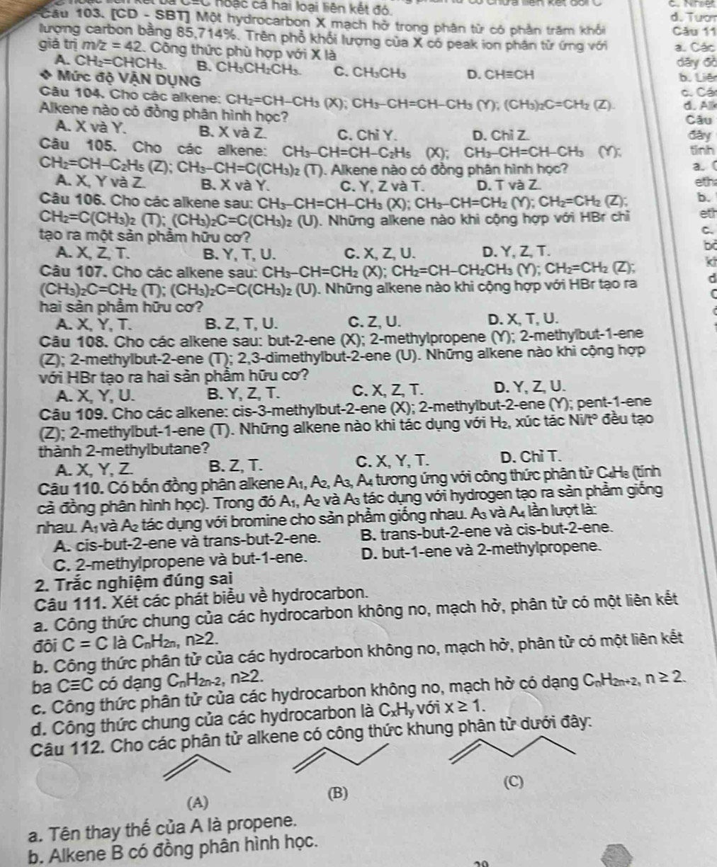 là CáC hoặc cả hai loại liện kết đó C.Nher
d. Tượr
*Câu 103. [CD - SBT] Một hydrocarbon X mạch hở trong phân từ có phần trăm khổi Câu 11
lượng carbon bằng 85,714 75° 5. Trên phổ khối lượng của X có peak ion phân từ ứng với
giá trị m/z=42. Công thức phù hợp với X là a. Các
A. CH_2=CHCH_3. B. CH. CH₂CH C. CH_3CH_3 D. CHequiv CH dāy đồ b. Liê
Mức độ VẠN DỤNG
Câu 104. Cho các alkene: CH_2=CH-CH_3(X);CH_3-CH=CH-CH_3(Y);(CH_3)_2C=CH_2(Z). c. Các
d. A
Alkene nào có đồng phân hình học? Câu
A. X và Y. B. X và Z. C. Chi Y. D. Chỉ Z. đày
Câu 105. Cho các alkene: CH_3-CH=CH-C_2H_5 0: CH_3-CH=CH-CH_3 (Y): tinh
CH_2=CH-C_2H_5(Z);CH_3-CH=C(CH_3) 2 (T). Alkene nào có đồng phân hình học? a. (
A. X, Y và Z. B. X và Y. C. Y. 7 và T. D. T và Z. eth
Câu 106. Cho các alkene sau: CH_3-CH=CH-CH_3 (X);CH_3-CH=CH_2(Y);CH_2=CH_2(Z); b.
CH_2=C(CH_3)_2(T);(CH_3)_2C=C(CH_3)_2(U) ). Những alkene nào khi cộng hợp với HBr chỉ eth
C.
tạo ra một sản phẩm hữu cơ? bd
A. X, Z, T. B. Y, T, U. C. X, Z, U. D. Y, Z, T.
Câu 107. Cho các alkene sau: CH_3-CH=CH_2 (X); CH_2=CH-CH_2CH_3(Y);CH_2=CH_2 (Z); ki
(CH_3)_2C=CH_2(T);(CH_3)_2C=C(CH_3)_2(U) ). Những alkene nào khi cộng hợp với HBr tạo ra
hai sản phẩm hữu cơ?
A. X, Y, T. B. Z, T, U. C. Z, U. D. X, T, U.
Câu 108. Cho các alkene sau: but-2-ene (X); 2-methylpropene (Y); 2-methylbut-1-ene
(Z); 2-methylbut-2-ene (T); 2,3-dimethylbut-2-ene (U). Những alkene nào khi cộng hợp
với HBr tạo ra hai sản phẩm hữu cơ?
A. X, Y, U. B. Y, Z, T. C. X, Z, T. D. Y, Z, U.
Câu 109. Cho các alkene: cis-3-methylbut-2-ene (X); 2-methylbut-2-ene (Y); pent-1-ene
(Z); 2-methylbut-1-ene (T). Những alkene nào khi tác dụng với H₂, xúc tác Ni/t° đều tạo
thành 2-methylbutane?
A. X, Y, Z. B. Z, T. C. X, Y, T. D. Chỉ T.
Cậu 110. Có bốn đồng phân alkene A₁, Ấ, A_3, A4 tương ứng với công thức phân tử C4Hạ (tính
cả đồng phân hình học). Trong đó A₁, A và A tác dụng với hydrogen tạo ra sản phầm giống
nhau. A_1 và A tác dụng với bromine cho sản phầm giống nhau. A và A4 lần lượt là:
A. cis-but-2-ene và trans-but-2-ene. B. trans-but-2-ene và cis-but-2-ene.
C. 2-methylpropene và but-1-ene. D. but-1-ene và 2-methylpropene.
2. Trắc nghiệm đúng sai
Câu 111. Xét các phát biểu về hydrocarbon.
a. Công thức chung của các hydrocarbon không no, mạch hở, phân tử có một liên kết
đội C=C là C_nH_2n,n≥ 2.
b. Công thức phân tử của các hydrocarbon không no, mạch hở, phân tử có một liên kết
ba Cequiv C có dạng C_nH_2n-2,n≥ 2.
c. Công thức phân tử của các hydrocarbon không no, mạch hở có dạng C₆H₂₂, n≥ 2.
d. Công thức chung của các hydrocarbon là C_xH_y với x≥ 1.
Câu 112. Cho các phân tử alkene có công thức khung phân tử dưới đây:
(C)
(A)
(B)
a. Tên thay thế của A là propene.
b. Alkene B có đồng phân hình học.