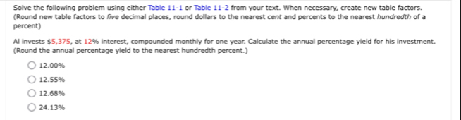 Solve the following problem using either Table 11-1 or Table 11-2 from your text. When necessary, create new table factors.
(Round new table factors to five decimal places, round dollars to the nearest cent and percents to the nearest hundredth of a
percent)
Al invests $5,375, at 12% interest, compounded monthly for one year. Calculate the annual percentage yield for his investment.
(Round the annual percentage yield to the nearest hundredth percent.)
12.00%
12.55%
12.68%
24.13%