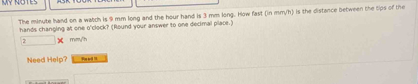 MY NOTES 
The minute hand on a watch is 9 mm long and the hour hand is 3 mm long. How fast (in mm/h) is the distance between the tips of the 
hands changing at one o'clock? (Round your answer to one decimal place.)
2 mm/h
Need Help? Read Il