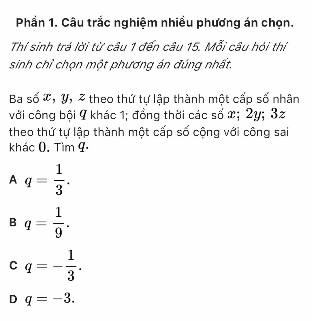 Phần 1. Câu trắc nghiệm nhiều phương án chọn.
Thí sinh trả lời từ câu 1 đến câu 15. Mỗi câu hỏi thí
sinh chỉ chọn một phương án đúng nhất.
Ba số x, y, % theo thứ tự lập thành một cấp số nhân
với công bội 9 khác 1; đồng thời các số x; 2y; 3z
theo thứ tự lập thành một cấp số cộng với công sai
khác 0. Tìm 9 ·
A q= 1/3 .
B q= 1/9 .
C q=- 1/3 .
D q=-3.