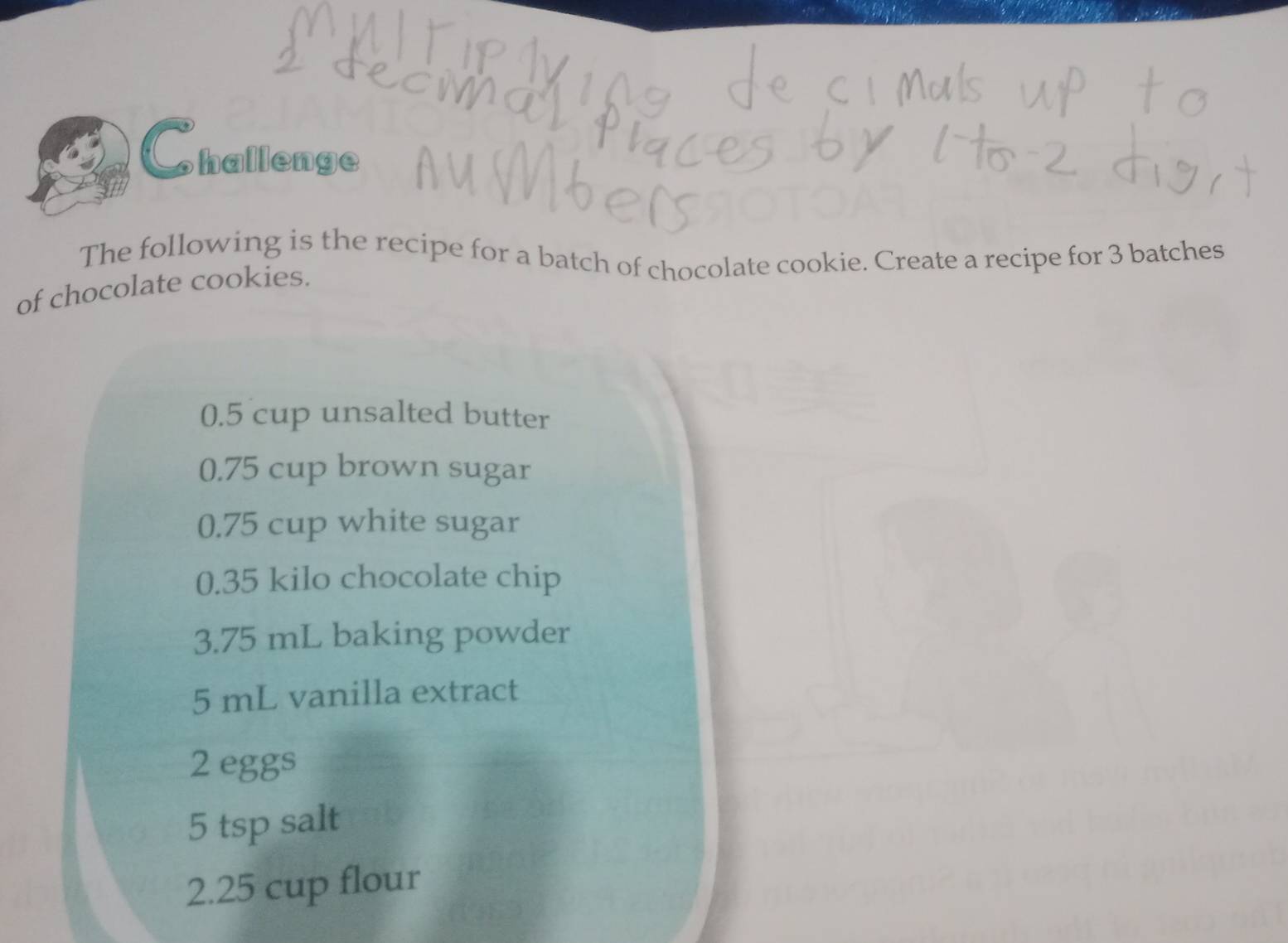 Challenge 
The following is the recipe for a batch of chocolate cookie. Create a recipe for 3 batches 
of chocolate cookies.
0.5 cup unsalted butter
0.75 cup brown sugar
0.75 cup white sugar
0.35 kilo chocolate chip
3.75 mL baking powder
5 mL vanilla extract
2 eggs
5 tsp salt 
2. 25 cup flour