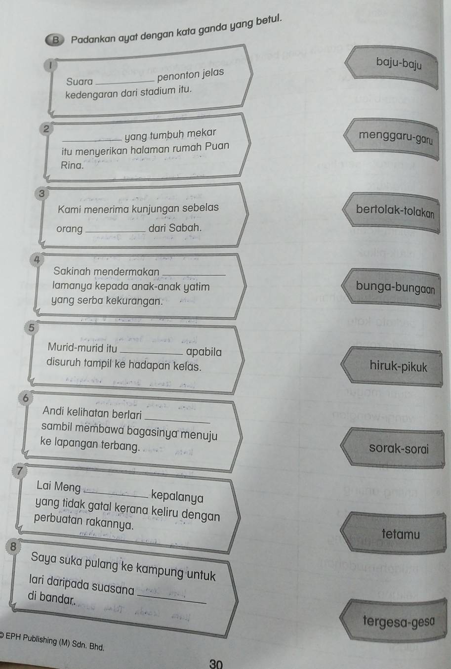 Padankan ayat dengan kata ganda yang betul.
1
baju-baju
Suara_
penonton jelas
kedengaran dari stadium itu.
2
_yang tumbuh mekar
menggaru-garu
itu menyerikan halaman rumah Puan
Rina.
3
Kami menerima kunjungan sebelas bertolak-tolakan
orang_ dari Sabah.
4
Sakinah mendermakan_
lamanya kepada anak-anak yatim bunga-bungaan
yang serba kekurangan.
5
Murid-murid itu _apabila
disuruh tampil ke hadapan kelas. hiruk-pikuk
_
6
_
Andi kelihatan berlari
sambil membawa bagasinya menuju
ke lapangan terbang.
sorak-sorai
7
Lai Meng _kepalanya
yang tidak gatal kerana keliru dengan 
perbuatan rakannya.
tetamu
8
Saya suka pulang ke kampung untuk
_
lari daripada suasana
di bandar.
tergesa-gesa
EPH Publishing (M) Sdn. Bhd. 30