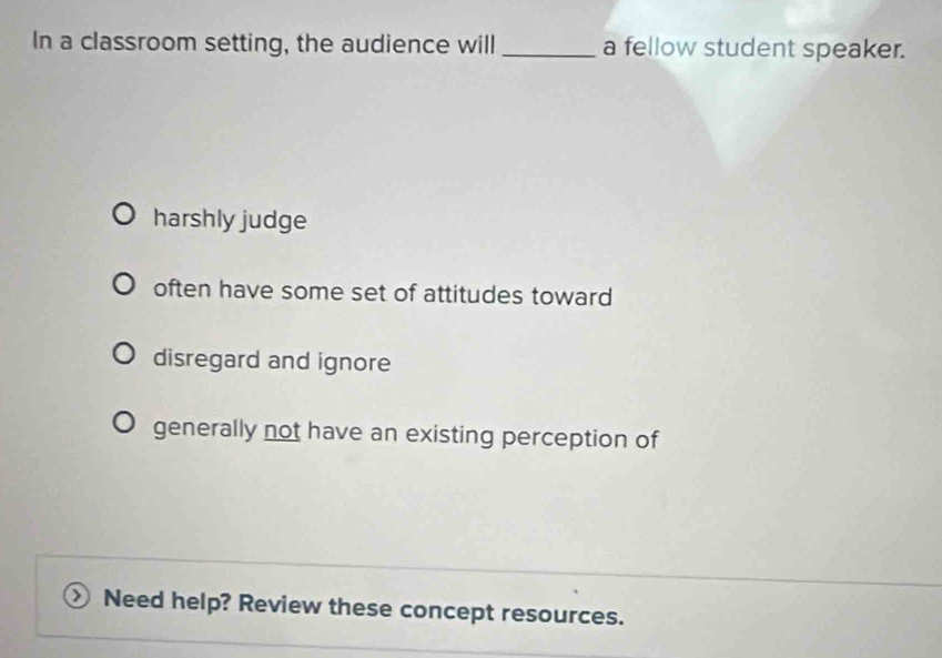 In a classroom setting, the audience will _a fellow student speaker.
harshly judge
often have some set of attitudes toward
disregard and ignore
generally not have an existing perception of
Need help? Review these concept resources.