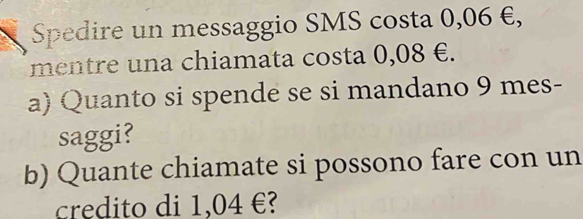 Spedire un messaggio SMS costa 0,06 €, 
mentre una chiamata costa 0,08 €. 
a) Quanto si spende se si mandano 9 mes- 
saggi? 
b) Quante chiamate si possono fare con un 
credito di 1,04 €?