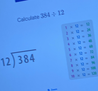 Calculate 384/ 12
1* 12=12
2* 12=24
3* 12=36
4* 12=48
beginarrayr 12encloselongdiv 384endarray 5* 12=60
6* 12=72
7* 12=84
8* 12=96
9* 12=108
10* 12=120
Q Zoom