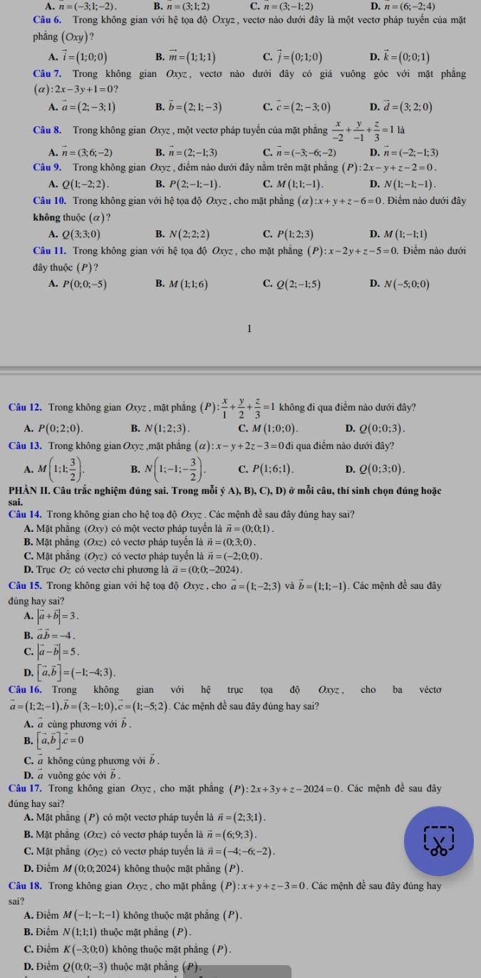 A. n=(-3;1;-2). B. n=(3;1;2) C. n=(3;-1;2) D. n=(6;-2;4)
Câu 6. Trong không gian với hệ tọa độ Oxyz, vectơ nào dưới đây là một vectơ pháp tuyển của mặt
phẳng (Oxy)
1 vector i=(1;0;0) B. vector m=(1;1;1) C. vector j=(0;1;0) D. vector k=(0;0;1)
Câu 7. Trong không gian Oxyz, vectơ nào dưới đây có giá vuông góc với mặt phẳng
(alpha ):2x-3y+1=0?
A. vector a=(2;-3;1) B. vector b=(2;1;-3) C. vector c=(2;-3;0) D. vector d=(3;2;0)
Câu 8. Trong không gian Oxyz , một vectơ pháp tuyển của mặt phẳng  x/-2 + y/-1 + z/3 =11a
A. vector n=(3;6;-2) B. vector n=(2;-1;3) C. vector n=(-3;-6;-2) D. n=(-2;-1;3)
Câu 9. Trong không gian Oxyz , điểm nào dưới đây nằm trên mặt phẳng (P):2x-y+z-2=0.
A. Q(1;-2;2). B. P(2;-1;-1). C. M(1;1;-1). D. N(1;-1;-1).
Câu 10. Trong không gian với hệ tọa độ Oxyz , cho mặt phẳng (alpha ):x+y+z-6=0. Điểm nào dưới đây
không thuộc (α)?
A. Q(3;3;0) B. N(2;2;2) C. P(1;2;3) D. M(1;-1;1)
Câu 11. Trong không gian với hệ tọa độ Oxyz , cho mặt phăng (P):x-2y+z-5=0 Điểm nào dưới
đây thuộc (P)?
A. P(0;0;-5) B. M(1;1;6) C. Q(2;-1;5) D. N(-5;0;0)
1
Câu 12. Trong không gian Oxyz , mặt phẳng (P) : x/1 + y/2 + z/3 =1 không đi qua điểm nào dưới đây?
A. P(0;2;0). B. N(1;2;3). C. M(1;0;0). D. Q(0;0;3).
Câu 13. Trong không gian Oxyz ,mặt phẳng (α) :x-y+2z-3=0 di qua điểm nào dưới đây?
A. M(1;1; 3/2 ). B. N(1;-1;- 3/2 ). C. P(1;6;1). D. Q(0;3;0).
PHÀN II. Câu trắc nghiệm đúng sai. Trong mỗi jA),B),C),D) ở mỗi câu, thí sinh chọn đúng hoặc
sai.
Câu 14. Trong không gian cho hệ toạ độ Oxyz . Các mệnh đề sau đây đủng hay sai?
A. Mặt phẳng (Oxy) có một vectơ pháp tuyển là vector n=(0;0;1).
B. Mặt phăng (Oxz) có vectơ pháp tuyển là vector n=(0;3;0).
C. Mặt phẳng (Oyz) có vectơ pháp tuyển là vector n=(-2;0;0).
D. Trục Oz có vectơ chỉ phương là vector a=(0;0;-2024)
Câu 15. Trong không gian với hệ toạ độ Oxyz , cho a=(1;-2;3) và vector b=(1;1;-1) Các mệnh đề sau đây
dúng hay sai?
A. |vector a+vector b|=3.
B. vector avector b=-4.
|vector a-vector b|=5.
D. [vector a,vector b]=(-1;-4;3)
Câu 16. Trong không gian với hệ trục tọa độ Oxyz , cho ba véctơ
vector a=(1;2;-1),vector b=(3;-1;0),vector c=(1;-5;2). Các mệnh đề sau đây đúng hay sai?
A. a cùng phương với b .
B. [vector a,vector b].vector c=0
C. a không cùng phương với vector b.
D. a vuông góc với b .
Câu 17. Trong không gian Oxyz , cho mặt phẳng (P):2x+3y+z-2024=0 Các mệnh đề sau đây
dúng hay sai?
A. Mặt phẳng (P) có một vectơ pháp tuyển là vector n=(2;3;1).
B. Mặt phẳng (Oxz) có vectơ pháp tuyển là vector n=(6;9;3).
C. Mặt phẳng (Oyz) có vectơ pháp tuyến là vector n=(-4;-6;-2).
D. Điểm M(0;0;2024) không thuộc mặt phẳng (P).
Câu 18. Trong không gian Oxyz , cho mặt phẳng (P): :x+y+z-3=0. Các mệnh đề sau đây đúng hay
sai?
A. Điểm M(-1;-1;-1) không thuộc mặt phẳng (P).
B. Điểm N(1;1;1) thuộc mặt phẳng (P).
C. Điểm K(-3;0;0) không thuộc mặt phẳng (P).
D. Điểm Q(0;0;-3) thuộc mặt phẳng (P).