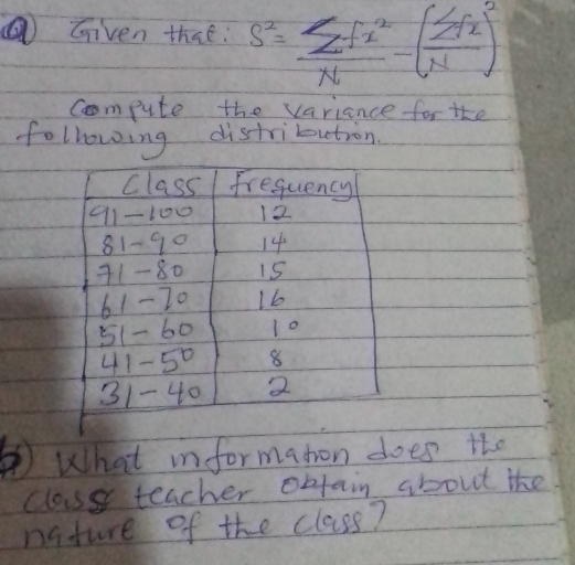 ⑥ Given that: s^2= sumlimits fx^2/N -( sumlimits fx/N )^2
compute the variance for the 
following distribution. 
Class fresuency
91-100 12
81-90 14
71- 80 15
61- 20 1b
51- 60 10
41-50 8
31- 40 2
What informaton does the 
classs teacher objain about the 
nature of the class?