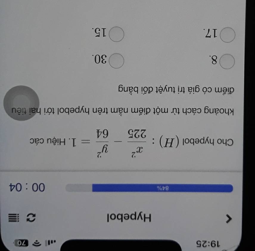 19:2 5
70
Hypebol C
84%
00:04 
Cho hypebol (H) :  x^2/225 - y^2/64 =1. Hiệu các
khoảng cách từ một điểm nằm trên hypebol tới hai tiêu
điểm có giá trị tuyệt đối bằng
8. 30.
17. 15.