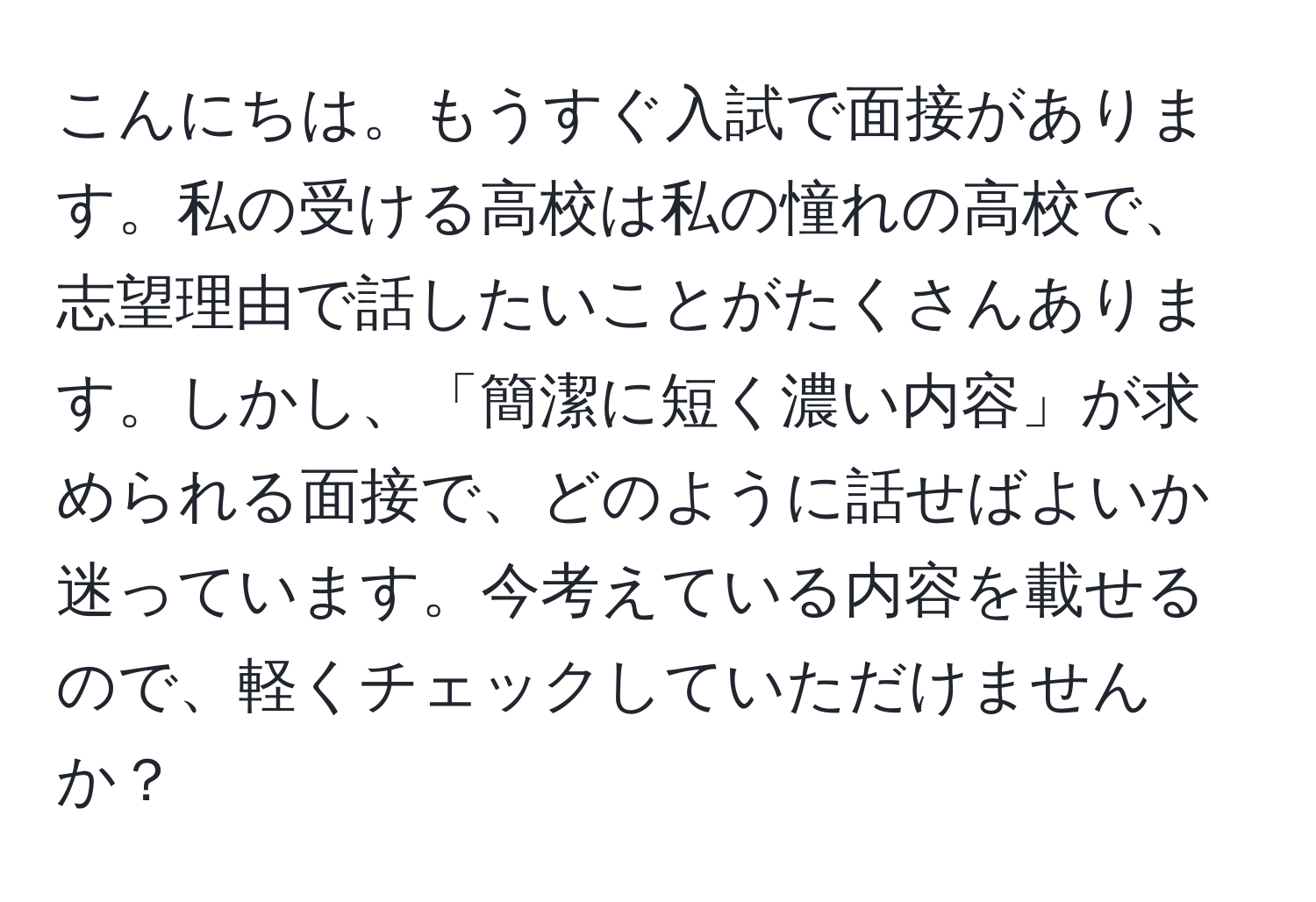 こんにちは。もうすぐ入試で面接があります。私の受ける高校は私の憧れの高校で、志望理由で話したいことがたくさんあります。しかし、「簡潔に短く濃い内容」が求められる面接で、どのように話せばよいか迷っています。今考えている内容を載せるので、軽くチェックしていただけませんか？