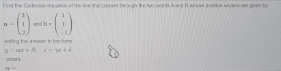 Find the Cartesian equation of the line that passes through the two points A and B whose position vectors are given by
a=beginpmatrix 3 1 2endpmatrix and b=beginpmatrix 1 1 -1endpmatrix
writing the answer in the form
y=alpha x+beta , z=gamma x+delta
where
alpha =