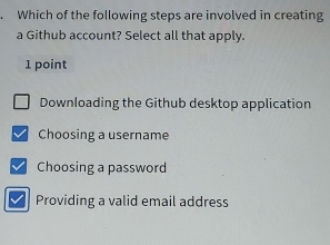 Which of the following steps are involved in creating
a Github account? Select all that apply.
1 point
Downloading the Github desktop application
Choosing a username
Choosing a password
Providing a valid email address