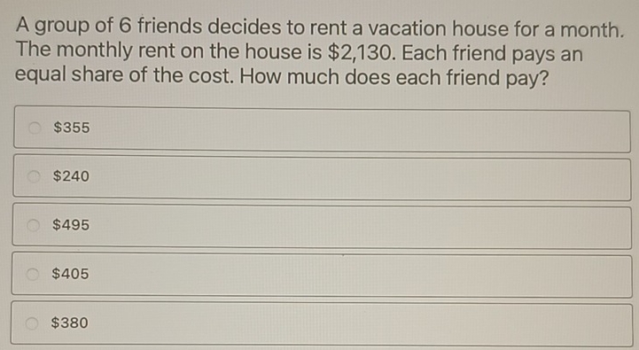 A group of 6 friends decides to rent a vacation house for a month.
The monthly rent on the house is $2,130. Each friend pays an
equal share of the cost. How much does each friend pay?
$355
$240
$495
$405
$380