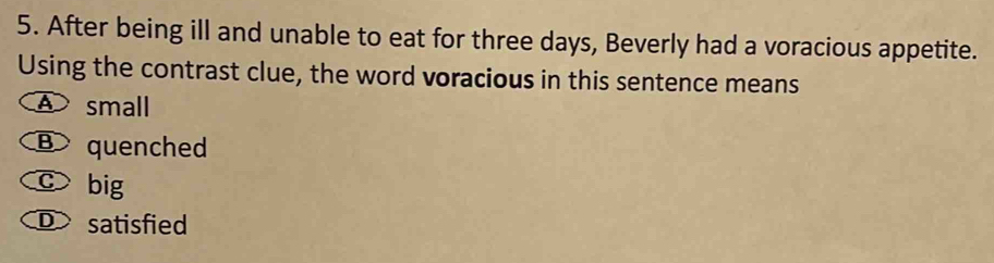 After being ill and unable to eat for three days, Beverly had a voracious appetite.
Using the contrast clue, the word voracious in this sentence means
A small
B quenched
c big
D satisfied