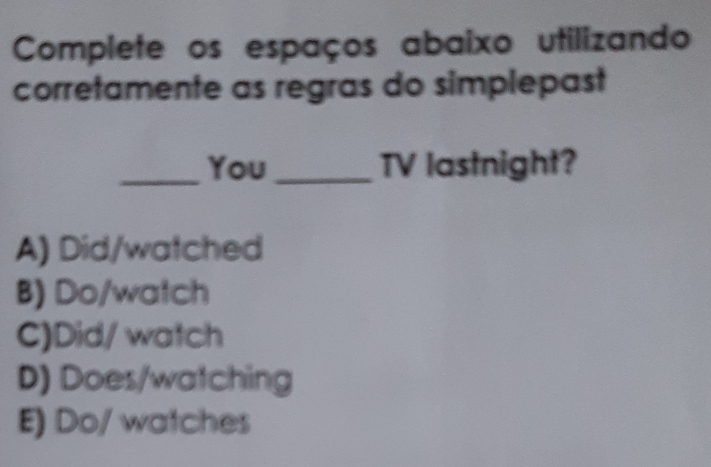 Complete os espaços abaixo utilizando
corretamente as regras do simplepast
_You _TV lastnight?
A) Did/watched
B) Do/watch
C)Did/ watch
D) Does/watching
E) Do/ watches