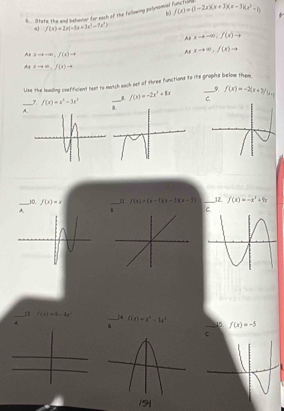 f(x)=(1-2x)(x+3)(x-3)(x^2-1)
6. State the end behavior for each of the following polynomial function
5
a) f(x)=2x(-5x+3x^3-7x^4)
As xto -∈fty , f(x)to
As xto -∈fty , f(x)to
As xto ∈fty , f(x)to
As xto ∈fty , f(x)to
Use the leading coefficient test to match each set of three functions to its graphs below them
__7. f(x)=x^3-3x^2
__8. f(x)=-2x^3+8x 9. f(x)=-2(x+3)^2(x+1
C.
A.
_10. f(x)=x _11 f(x)=(x-1)(x-3)(x-5) _12. f(x)=-x^3+9x
A.
_13 f(x)=9-4x^2
_14 f(x)=x^3+3x^3
A _15. f(x)=-5
B.
C
19|