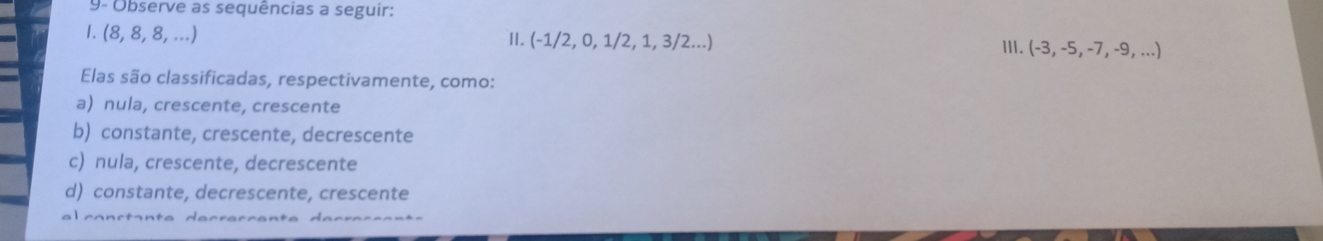 9- Observe as sequências a seguir:
1. (8,8,8,... 
I. (-1/2,0,1/2,1,3/2...) III. (-3,-5,-7,-9,...)
Elas são classificadas, respectivamente, como:
a) nula, crescente, crescente
b) constante, crescente, decrescente
c) nula, crescente, decrescente
d) constante, decrescente, crescente
a l