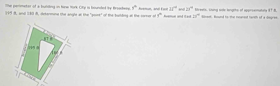 The perimeter of a building in New York City is bounded by Broadway, 5^(th) Avenue, and East 22^(rd) and 23^(nd) Streets. Using side lengths of approximately 87 f,
195 ft, and 180 f, determine the angle at the "point" of the building at the corner of 5^(th) Avenue and East 23^(rd) Street. Round to the nearest tenth of a degree.