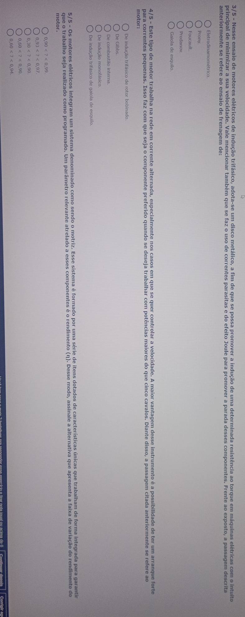 3/5 - Nesse ensaio de motores elétricos de indução trifásico, adota-se um disco metálico, a fim de que se possa promover a indução de uma determinada resistência ao torque em máquinas elétricas com o intuito
principal de minimizar a sua velocidade. Vale mencionar também que se faz o uso de correntes parasitas e do efeito Joule para promover a parada desses componentes. Frente ao exposto, a passagem descrita
anteriormente se refere ao ensaio de frenagem de:
Eletrodinamométrico
Prony.
Foucault.
Prodanov.
Gaiola de esquilo.
4/5 - Este tipo de motor trabalha na rede em corrente alternada, especialmente nos casos em que se quer controlar a velocidade. A maior vantagem desse instrumento é a possibilidade de ter um arranque forte
para correntes pequenas. Isso faz com que seja o componente preferido quando se deseja trabalhar com potências maiores do que cinco cavalos. Diante disso, a passagem citada anteriormente se refere ao
motor:
De indução trifásico de rotor bobinado
De Gibbs.
De indução monofásico.
De indução trifásico de gaiola de esquilo.
5/5 - Os motores elétricos integram um sistema denominado como sendo o motriz. Esse sistema é formado por uma série de itens dotados de características únicas que trabalham de forma integrada para garantir
que o trabalho seja realizado como programado. Um parâmetro relevante atrelado a esses componentes é o rendimento (η). Desse modo, assinale a alternativa que apresenta a faixa de variação do rendimento do
motor.
0,90
0,93
0,30
0,60
0,60