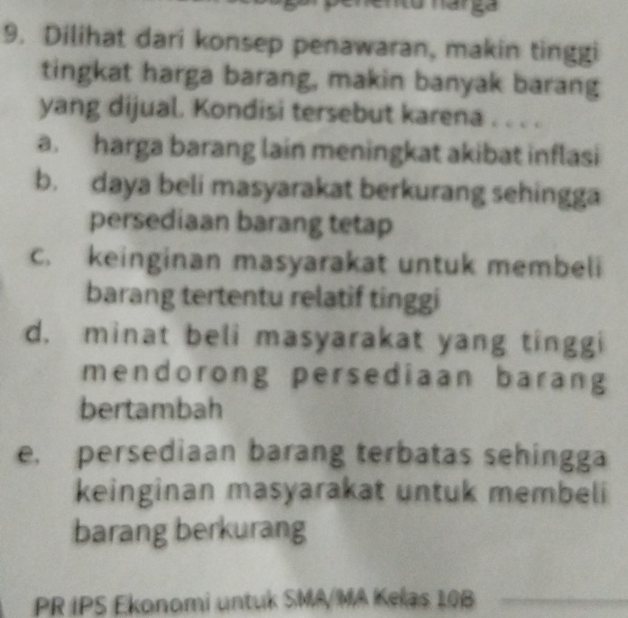 nto narga
9. Dilihat dari konsep penawaran, makin tinggi
tingkat harga barang, makin banyak barang
yang dijual. Kondisi tersebut karena . . . .
a. harga barang lain meningkat akibat inflasi
b. daya beli masyarakat berkurang sehingga
persediaan barang tetap
C. keinginan masyarakat untuk membeli
barang tertentu relatif tinggi
d. minat beli masyarakat yang tinggi
mendorong persediaan barang
bertambah
e, persediaan barang terbatas sehingga
keinginan masyarakat untuk membeli
barang berkurang
PR IPS Ekonomi untuk SMA/MA Kelas 10B _