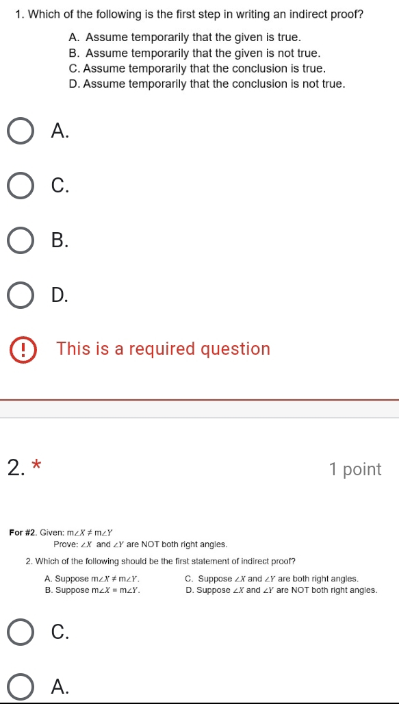 Which of the following is the first step in writing an indirect proof?
A. Assume temporarily that the given is true.
B. Assume temporarily that the given is not true.
C. Assume temporarily that the conclusion is true.
D. Assume temporarily that the conclusion is not true.
A.
C.
B.
D.
This is a required question
2. * 1 point
For #2. Given: m∠ X!= m∠ Y
Prove: ∠ X and ∠ Y are NOT both right angles.
2. Which of the following should be the first statement of indirect proof?
A. Suppose m∠ X!= m∠ Y. C. Suppose ∠ X and ∠ Y are both right angles.
B. Suppose m∠ X=m∠ Y. D. Suppose ∠ X and ∠ Y are NOT both right angles.
C.
A.