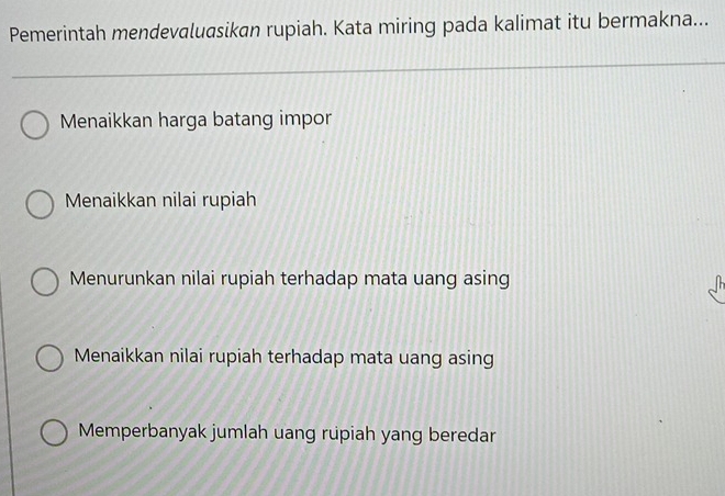 Pemerintah mendevaluasikan rupiah. Kata miring pada kalimat itu bermakna...
Menaikkan harga batang impor
Menaikkan nilai rupiah
Menurunkan nilai rupiah terhadap mata uang asing
Menaikkan nilai rupiah terhadap mata uang asing
Memperbanyak jumlah uang rupiah yang beredar