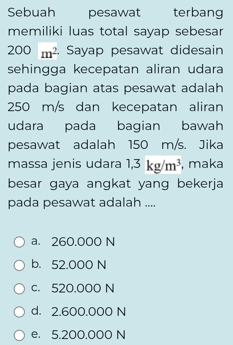 Sebuah pesawat terbang
memiliki luas total sayap sebesar
200m^2. Sayap pesawat didesain
sehingga kecepatan aliran udara
pada bagian atas pesawat adalah
250 m/s dan kecepatan aliran
udara pada bagian bawah
pesawat adalah 150 m/s. Jika
massa jenis udara 1,3kg/m^3 , maka
besar gaya angkat yang bekerja
pada pesawat adalah ....
a. 260.000 N
b. 52.000 N
c. 520.000 N
d. 2.600.000 N
e. 5.200.000 N