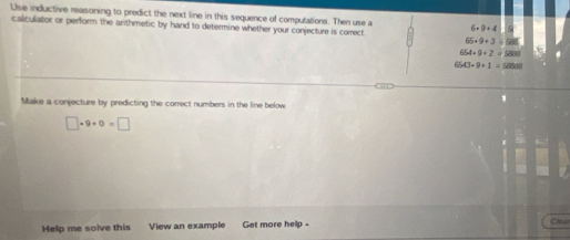 Use inductive reasoning to predict the next line in this sequence of computations. Then use a 6 9+4
calculator or perform the arithmetic by hand to determine whether your conjecture is comect.
65* 9+3=508
954* 9+2=5880
543* 9+1=58888
Make a conjecture by predicting the correct numbers in the line below
□ · 9+0=□
Help me solve this View an example Get more help - 
Clear