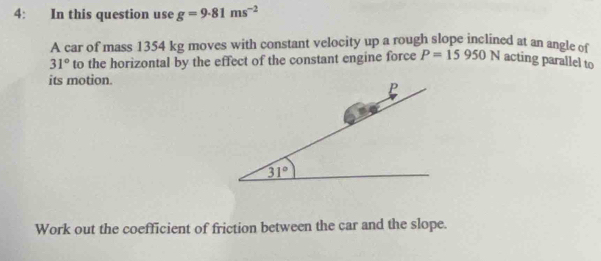 4: In this question use g=9.81ms^(-2)
A car of mass 1354 kg moves with constant velocity up a rough slope inclined at an angle of
31° to the horizontal by the effect of the constant engine force P=15950N acting parallel to
its motion.
Work out the coefficient of friction between the car and the slope.