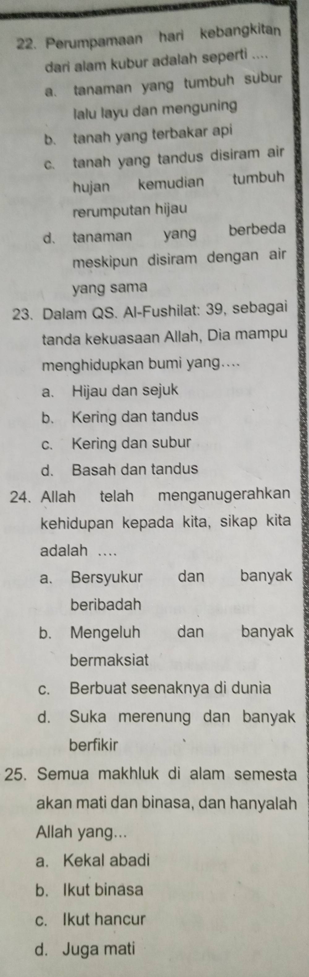 Perumpamaan hari kebangkitan
dari alam kubur adalah seperti ....
a. tanaman yang tumbuh subur
lalu layu dan menguning
b. tanah yang terbakar api
c. tanah yang tandus disiram air
hujan kemudian tumbuh
rerumputan hijau
d. tanaman yang berbeda
meskipun disiram dengan air
yang sama
23. Dalam QS. Al-Fushilat: 39, sebagai
tanda kekuasaan Allah, Dia mampu
menghidupkan bumi yang....
a. Hijau dan sejuk
b. Kering dan tandus
c. Kering dan subur
d. Basah dan tandus
24. Allah telah menganugerahkan
kehidupan kepada kita, sikap kita
adalah …
a. Bersyukur dan banyak
beribadah
b. Mengeluh dan banyak
bermaksiat
c. Berbuat seenaknya di dunia
d. Suka merenung dan banyak
berfikir
25. Semua makhluk di alam semesta
akan mati dan binasa, dan hanyalah
Allah yang...
a. Kekal abadi
b. Ikut binasa
c. Ikut hancur
d. Juga mati