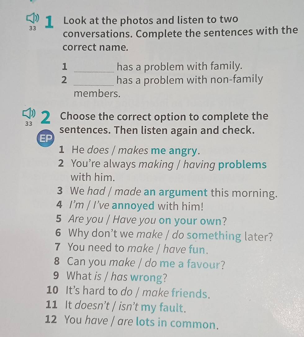 33 
1 Look at the photos and listen to two 
conversations. Complete the sentences with the 
correct name. 
1 _has a problem with family. 
2 _has a problem with non-family 
members. 
33 2 Choose the correct option to complete the 
sentences. Then listen again and check. 
EP 
1 He does / makes me angry. 
2 You’re always making / having problems 
with him. 
3 We had / made an argument this morning. 
4 I'm / I've annoyed with him! 
5 Are you / Have you on your own? 
6 Why don’t we make / do something later? 
7 You need to make / have fun. 
8 Can you make / do me a favour? 
9 What is / has wrong? 
10 It’s hard to do / make friends. 
11 It doesn’t / isn’t my fault. 
12 You have / are lots in common.