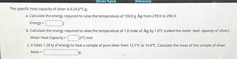 [Review Topics] References] 
The specific heat capacity of silver is 0.24J/^circ C· g. 
a. Calculate the energy required to raise the temperature of 150.0 g Åg from 278 K to 296 K.
Energy=□ J
b. Calculate the energy required to raise the temperature of 1.0 mole of Ag by 1.0°C (called the molar heat capacity of silver). 
Molar Heat Capacity =□ J/^circ C· mol
c. It takes 1.28 kJ of energy to heat a sample of pure silver from 12.1°C to 14.9°C. Calculate the mass of the sample of silver.
Mass=□ g