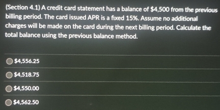 (Section 4.1) A credit card statement has a balance of $4,500 from the previous
billing period. The card issued APR is a fixed 15%. Assume no additional
charges will be made on the card during the next billing period. Calculate the
total balance using the previous balance method.
$4,556.25
$4,518.75
$4,550.00
$4,562.50