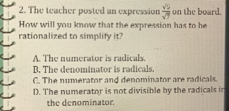 The teacher posted an expression  sqrt(5)/sqrt(7)  on the board.
How will you know that the expression has to be
rationalized to simplify it?
A. The numerator is radicals.
B. The denominator is radicals.
C. The numerator and denominator are radicals.
D. The numerator is not divisible by the radicals in
the denominator