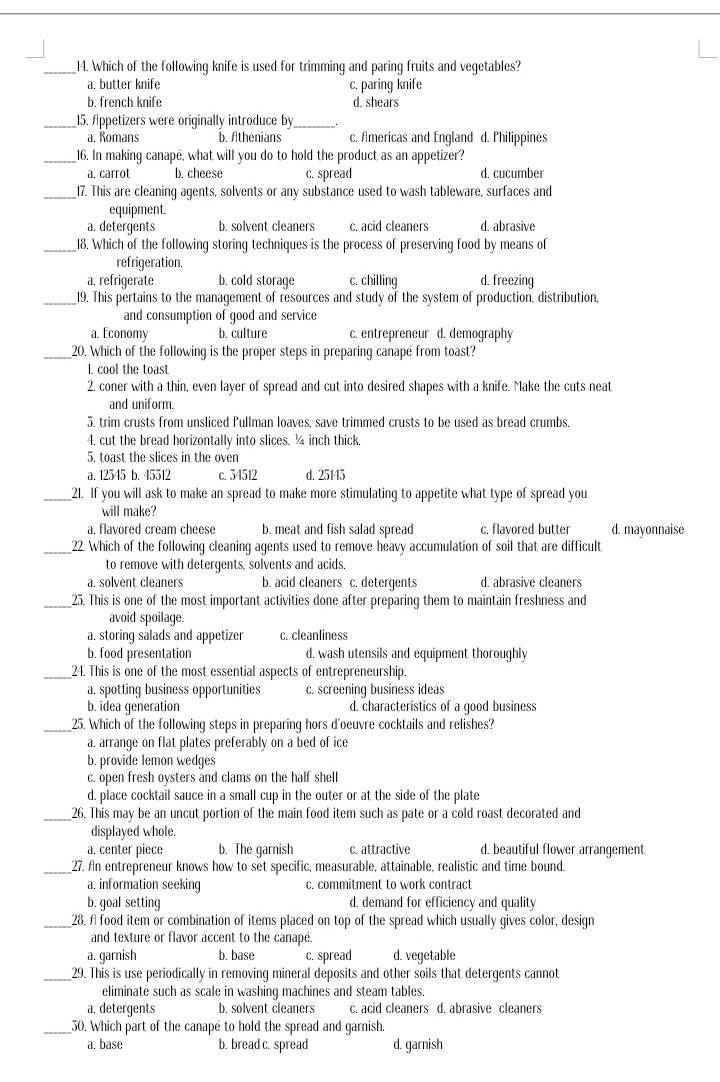 Which of the following knife is used for trimming and paring fruits and vegetables?
a. butter knife c. paring knife
b. french knife d. shears
__15. Appetizers were originally introduce by
a. Romans b. Athenians c. Americas and England d. Philippines
_16. In making canape, what will you do to hold the product as an appetizer?
a. carrot b. cheese c. spread d. cucumber
_17. This are cleaning agents, solvents or any substance used to wash tableware, surfaces and
equipment
a. detergents b. solvent cleaners c. acid cleaners d. abrasive
_18. Which of the following storing techniques is the process of preserving food by means of
refrigeration.
a. refrigerate b. cold storage c. chilling d. freezing
_19. This pertains to the management of resources and study of the system of production, distribution,
and consumption of qood and service
a. Economy b. culture c. entrepreneur d. demography
_20. Which of the following is the proper steps in preparing canapé from toast?
I. cool the toast
2. coner with a thin, even layer of spread and cut into desired shapes with a knife. Make the cuts neat
and uniform.
5. trim crusts from unsliced Pullman loaves, save trimmed crusts to be used as bread crumbs.
4. cut the bread horizontally into slices. ¼ inch thick.
5. toast the slices in the oven
a. 12545 b. 45512 c. 34512 d. 25145
_21. If you will ask to make an spread to make more stimulating to appetite what type of spread you
will make?
a. flavored cream cheese b. meat and fish salad spread c. flavored butter d. mayonnaise
_22. Which of the following cleaning agents used to remove heavy accumulation of soil that are difficult
to remove with deterqents, solvents and acids.
a. solvent cleaners b. acid cleaners c. detergents d. abrasive cleaners
_25. This is one of the most important activities done after preparing them to maintain freshness and
avoid spoilage.
a. storing salads and appetizer c. cleanliness
b. food presentation d. wash utensils and equipment thoroughly
_24. This is one of the most essential aspects of entrepreneurship.
a. spotting business opportunities c. screening business ideas
b. idea generation d. characteristics of a good business
_25. Which of the following steps in preparing hors d'oeuvre cocktails and relishes?
a. arrange on flat plates preferably on a bed of ice
b. provide lemon wedges
c. open fresh oysters and clams on the half shell
d. place cocktail sauce in a small cup in the outer or at the side of the plate
_26. This may be an uncut portion of the main food item such as pate or a cold roast decorated and
displayed whole.
a. center piece b. The garnish c. attractive d. beautiful flower arrangement
_27. An entrepreneur knows how to set specific, measurable, attainable, realistic and time bound.
a. information seeking c. commitment to work contract
b. goal setting d. demand for efficiency and quality
_28. A food item or combination of items placed on top of the spread which usually gives color, design
and texture or flavor accent to the canape.
a. garnish b. base c. spread d. vegetable
_29. This is use periodically in removing mineral deposits and other soils that detergents cannot
eliminate such as scale in washing machines and steam tables.
a. detergents b. solvent cleaners c. acid cleaners d. abrasive cleaners
_30. Which part of the canape to hold the spread and garnish.
a. base b. bread c. spread d. garnish