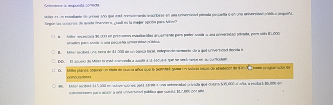 Seleccione la respuesta correcta
Miller es un estudiante de primer año que está considerando inscribirse en una universidad privada pequeña o en una universidad pública pequeña.
Según las opciones de ayuda financiera, ¿cuál es la mejor opción para Miller?
A. Miller necesitará $8,000 en préstamos estudiantiles anualmente para poder asistir a una universidad privada, pero sólo $1,000
anuales para asistir a una pequeña universidad pública.
B. Miller recibirá una beca de $1,000 de un banco local, independientemente de a qué universidad decida ir.
DO. El abuelo de Miller lo está animando a asistir a la escuela que se verá mejor en su currículum.
D. Miller planea obtener un título de cuatro años que le permitirá ganar un salario inicial de alrededor de $70,0 como programador de
computadoras.
MI. Miller recibirá $15,000 en subvenciones para asistir a una universidad privada que cuesta $35,000 al año, o recibirá $5,000 en
subvenciones para asistir a una universidad pública que cuesta $17,000 por año.