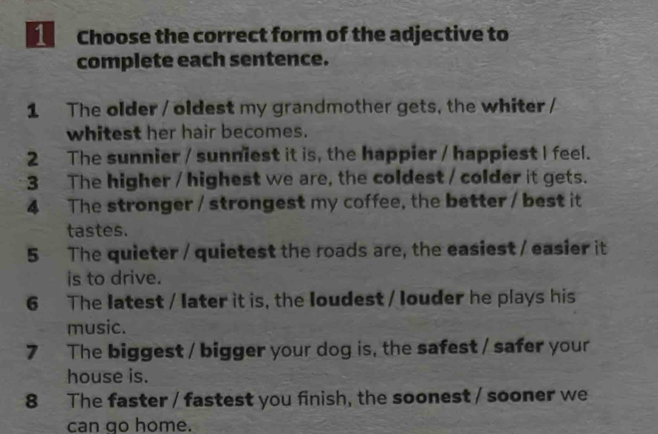 Choose the correct form of the adjective to 
complete each sentence. 
1 The older / oldest my grandmother gets, the whiter / 
whitest her hair becomes. 
2 The sunnier / sunniest it is, the happier / happiest I feel. 
3 The higher / highest we are, the coldest / colder it gets. 
4 The stronger / strongest my coffee, the better / best it 
tastes. 
5 The quieter / quietest the roads are, the easiest / easier it 
is to drive. 
6 The latest / later it is, the loudest / louder he plays his 
music. 
7 The biggest / bigger your dog is, the safest / safer your 
house is. 
8 The faster / fastest you finish, the soonest / sooner we 
can go home.